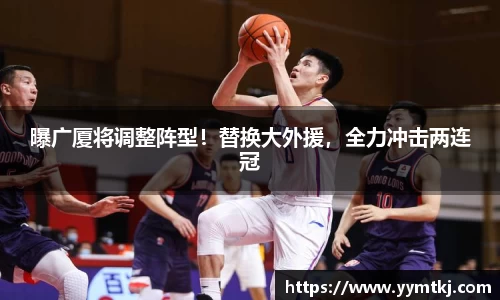 曝广厦将调整阵型！替换大外援，全力冲击两连冠