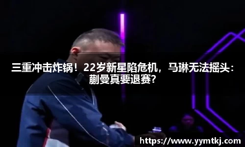 三重冲击炸锅！22岁新星陷危机，马琳无法摇头：蒯曼真要退赛？